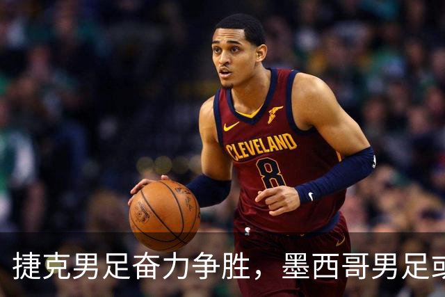 捷克男足奋力争胜，墨西哥男足或将轻装上阵！