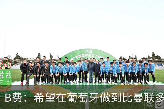 B费：希望在葡萄牙做到比曼联多一倍的事 最重要的全队团结一致